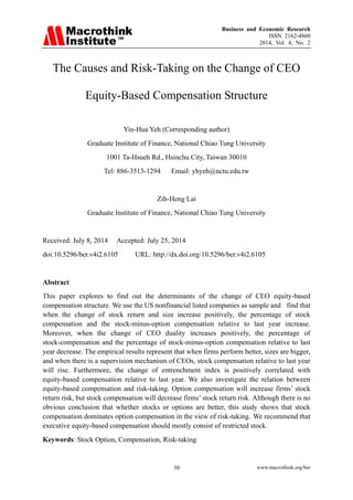 Business and Economic Research
ISSN 2162-4860
2014, Vol. 4, No. 2
www.macrothink.org/ber30
The Causes and Risk-Taking on the Change of CEO
Equity-Based Compensation Structure
Yin-Hua Yeh (Corresponding author)
Graduate Institute of Finance, National Chiao Tung University
1001 Ta-Hsueh Rd., Hsinchu City, Taiwan 30010
Tel: 886-3513-1294 Email: yhyeh@nctu.edu.tw
Zih-Heng Lai
Graduate Institute of Finance, National Chiao Tung University
Received: July 8, 2014 Accepted: July 25, 2014
doi:10.5296/ber.v4i2.6105 URL: http://dx.doi.org/10.5296/ber.v4i2.6105
Abstract
This paper explores to find out the determinants of the change of CEO equity-based
compensation structure. We use the US nonfinancial listed companies as sample and find that
when the change of stock return and size increase positively, the percentage of stock
compensation and the stock-minus-option compensation relative to last year increase.
Moreover, when the change of CEO duality increases positively, the percentage of
stock-compensation and the percentage of stock-minus-option compensation relative to last
year decrease. The empirical results represent that when firms perform better, sizes are bigger,
and when there is a supervision mechanism of CEOs, stock compensation relative to last year
will rise. Furthermore, the change of entrenchment index is positively correlated with
equity-based compensation relative to last year. We also investigate the relation between
equity-based compensation and risk-taking. Option compensation will increase firms’ stock
return risk, but stock compensation will decrease firms’ stock return risk. Although there is no
obvious conclusion that whether stocks or options are better, this study shows that stock
compensation dominates option compensation in the view of risk-taking. We recommend that
executive equity-based compensation should mostly consist of restricted stock.
Keywords: Stock Option, Compensation, Risk-taking
 