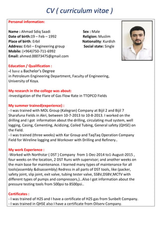 CV ( curriculum vitae )
Personal information:
Name : Ahmad Sdiq Saadi Sex : Male
Date of birth:19 – Feb – 1992 Religion: Muslim
Place of birth: Erbil Nationality: Kurdish
Address: Erbil – Engineering group Social state: Single
Mobile: (+964)750-711-6992
Email: ahmed.00073475@gmail.com
Education / Qualification :
-I have a Bachelor's Degree
in Petroleum Engineering Department, Faculty of Engineering,
University of Koya.
My research in the college was about:
-Investigation of the Flare of Gas Flow Rate in TTOPCO Fields
My summer trained(experience) :
- I was trained with MOL Group (Kalegran) Company at Bijil 2 and Bijil 7
Sharafuna Fields in Akri, between 10-7-2013 to 10-8-2013. I worked on the
drilling and I got information about the drilling, circulating mud system, well
logging, Casing, Cementing, Acidizing, Coiled Tubing, General safety (QHSE) on
the Field.
- I was trained (three weeks) with Kar Group and TaqTaq Operation Company
Field for Wireline logging and Workover with Drilling and Refinery..
My work Experience :
-Worked with Northstar ( DST ) Company from 1-Dec-2014 to1-August-2015 ,
four weeks on the location, 2 DST Runs with supervisor; and another weeks on
the main base for maintenance. I learned many types of maintenance for all
tools(assembly &disassembly) Redress in all parts of DST tools, like (packer,
safety joint, slip joint, exit valve, tubing tester valve, SSBV,DSBV,MCTV with
different types of pumps and compressors,)…Also I got information about the
pressure testing tools from 500psi to 8500psi..
Certificates :
- I was trained of H2S and I have a certificate of H2S gas from Sunbelt Company.
- I was trained in QHSE also I have a certificate from Oilserv Company.
 