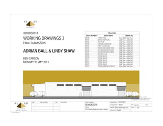 Scale
Checked By
Drawn By
Date
ADRIAN BALL | LINDY SHAW
Issue Issue Description Date
Issue
Project Description Drawing Name
Drawing Number
General Notes
© Copyright SLAB ARCHITECTS
Do not scale off drawing use figured
dimensions only. Contractor shall verify and
be responsible for all dimensions on site.
1 : 100
WD100
Adrian Ball & Lindy Shaw
Checker
05/17/13
COVER PAGE
WD3 Working Drawings for type C building
Owner
BDWDG501A
BDWDG501A
ADRIAN BALL & LINDY SHAW
WORKING DRAWINGS 3
BEN CARSON
MONDAY 20 MAY 2013
Sheet List
Sheet Number Sheet Name Drawn By
WD100 COVER PAGE Adrian Ball & Lindy Shaw
WD101 SITE SETOUT PLAN Lindy Shaw & Adrian Ball
WD102 SITE PLAN Lindy Shaw & Adrain Ball
WD103 GROUND FLOOR PLAN Lindy Shaw & Adrian Ball
WD104 FIRST FLOOR PLAN Lindy Shaw & Adrian Ball
WD105 REFLECTED CEILING PLAN Lindy Shaw & Adrian Ball
WD106 ELEVATION NORTH & EAST Lindy Shaw & Adrian Ball
WD107 ELEVATION SOUTH & WEST Lindy Shaw & Adrian Ball
WD108 SECTION A & B Lindy Shaw & Adian Ball
WD109 DETAIL B1 & B2 Lindy Shaw & Adrian Ball
WD110 DETAIL B3 & B4 Lindy Shaw & Adrian Ball
WD111 DETAIL A1 & A2 Lindy Shaw & Adrian Ball
WD112 DETAIL A3 & A4 Lindy Shaw & Adiran Ball
WD113 DETAIL A5 & B5 Lindy Shaw & Adrian Ball
WD114 DOOR & WINDOW SCHEDULE Adrian Ball & Lindy Shaw
FINAL SUBMISSION
 