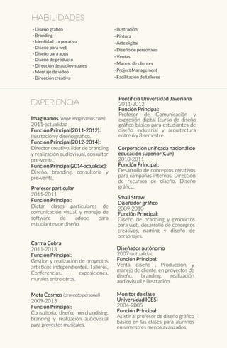 Habilidades
- Diseño gráﬁco
- Branding
- Identidad corporativa
- Diseño para web
- Diseño para apps
- Diseño de producto
- Dirección de audiovisuales
- Montaje de video
- Dirección creativa
- Ilustración
- Pintura
- Arte digital
- Diseño de personajes
- Ventas
- Manejo de clientes
- Project Management
- Facilitación de talleres
experiencia
Small Straw
Diseñador gráﬁco
2009-2010
Función Principal:
Diseño de branding y productos
para web. desarrollo de conceptos
creativos, naming y diseño de
personajes.
Corporación uniﬁcada nacionál de
educación superior(Cun)
2010-2011
Función Principal:
Desarrollo de conceptos creativos
para campañas internas. Dirección
de recursos de diseño. Diseño
gráﬁco.
Pontiﬁcia Universidad Javeriana
2011-2012
Función Principal:
Profesor de Comunicación y
expresión digital (curso de diseño
gráﬁco básico para estudiantes de
diseño industrial y arquitectura
entre 6 y 8 semestre.
Meta Cosmos (proyecto personal)
2009-2013
Función Principal:
Consultoría, diseño, merchandising,
branding y realización audiovisual
para proyectos musicales.
Carma Cobra
2011-2013
Función Principal:
Gestion y realización de proyectos
artísticos independientes. Talleres,
Conferencias, exposiciones,
murales entre otros.
Profesor particular
2011-2011
Función Principal:
Dictar clases particulares de
comunicación visual, y manejo de
software de adobe para
estudiantes de diseño.
Imaginamos (www.imaginamos.com)
2011-actualidad
Función Principal(2011-2012):
Ilusrtación y diseño gráﬁco.
Función Principal(2012-2014):
Director creativo, lider de branding
y realización audiovisual, consultor
pre-venta.
Función Principal(2014-actualidad):
Diseño, branding, consultoría y
pre-venta.
Diseñador autónomo
2007-actualidad
Función Principal:
Venta, diseño , Producción, y
manejo de cliente. en proyectos de
diseño, branding, realización
audiovisual e ilustración.
Monitor de clase
Universidad ICESI
2004-2005
Función Principal:
Asistir al profesor de diseño gráﬁco
básico en las clases para alumnos
en semestres menos avanzados.
 