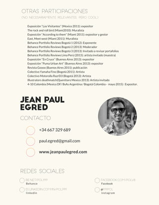 Jean Paul
Egred
Contacto
Redes sociales
be.net/pol999
Behance
es.linkedin.com/in/pol999
linkedin
facebook.com/polv8
Facebook
@999pol
instagram
Otras participaciones
(no necesariamente relevantes, pero cool)
Exposición ‘‘Los Visitantes’’ (Mexico 2011): expositor
The rock and roll bird (Miami2010): Muralista
Exposición ‘‘According to them’’ (Miami 2011): expositor y gestor
East, Meet west (Miami 2011): Muralista
Behance Portfolio Reviews Bogotá 1 (2012): Exponente
Behance Portfolio Reviews Bogotá 2 (2013): Moderador
Behance Portfolio Reviews Bogotá 3 (2013): Invitado a revisar portafolios
Behance Portfolio Reviews Lima Perú (2015): artista invitado (muestra)
Exposición ‘‘En Cruce’’ (Buenos Aires 2013): expositor
Exposición ‘‘Puma Urban Art’’ (Buenos Aires 2013): expositor
Revista Goooo (Buenos Aires 2011): publicación
Colectivo Yamaha Fino (Bogotá 2011): Artista
Colectivo Motorolla RazrD3 (Bogotá 2013): Artista
Illustrators deathmatch(Querétaro Mexico 2013): Artista invitado
4-10 Colombia (Mexico DF/ BsAs Argentina / Bogotá Colombia - mayo 2015) : Expositor.
+34 667 329 689
paul.egred@gmail.com
www.jeanpaulegred.com
 