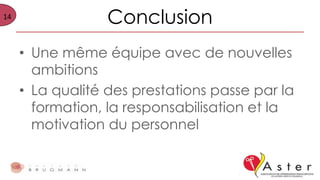 14
Conclusion
• Une même équipe avec de nouvelles
ambitions
• La qualité des prestations passe par la
formation, la responsabilisation et la
motivation du personnel
 