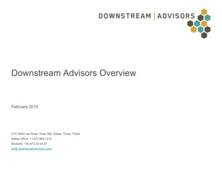 Downstream Advisors Overview
All Rights Reserved
February 2015
Downstream Advisors Overview
February 2015
5151 Belt Line Road, Suite 360, Dallas, Texas 75254
Dallas Office: +1.972.980.7215
Brussels: +32.473.34.34.97
www.downstreamadvisors.com
0
 