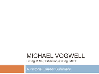 MICHAEL VOGWELL
B.Eng M.Sc(Distinction) C.Eng. MIET
A Pictorial Career Summary
 