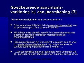 InHolland 2007/2008 10
Goedkeurende acountants-Goedkeurende acountants-
verklaring bij een jaarrekening (3)verklaring bij een jaarrekening (3)
Verantwoordelijkheid van de accountant 1Verantwoordelijkheid van de accountant 1
 Onze verantwoordelijkheid is hetOnze verantwoordelijkheid is het geven van een oordeelgeven van een oordeel overover
de jaarrekening op basis van onze controle.de jaarrekening op basis van onze controle.
 Wij hebben onze controle verricht in overeenstemming metWij hebben onze controle verricht in overeenstemming met
algemeen aanvaarde richtlijnen met betrekking totalgemeen aanvaarde richtlijnen met betrekking tot
controleopdrachtencontroleopdrachten..
 Dienovereenkomstig zijn wij verplicht te voldoen aan de voorDienovereenkomstig zijn wij verplicht te voldoen aan de voor
onsons geldende gedragsnormengeldende gedragsnormen en zijn wij gehouden onzeen zijn wij gehouden onze
controle zodanig te plannen en uit te voeren ….controle zodanig te plannen en uit te voeren ….
 …….dat een.dat een redelijke mate van zekerheidredelijke mate van zekerheid wordt verkregen datwordt verkregen dat
de jaarrekening geen afwijkingen van materieel belang bevat.de jaarrekening geen afwijkingen van materieel belang bevat.
 