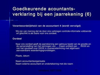InHolland 2007/2008 13
Goedkeurende acountants-Goedkeurende acountants-
verklaring bij een jaarrekening (6)verklaring bij een jaarrekening (6)
Verantwoordelijkheid van de accountant 4 (wordt vervolgd)Verantwoordelijkheid van de accountant 4 (wordt vervolgd)
Wij zijn van mening dat de door ons verkregen controle-informatie voldoendeWij zijn van mening dat de door ons verkregen controle-informatie voldoende
en geschikt is als basis voor ons oordeel.en geschikt is als basis voor ons oordeel.
OordeelOordeel
Naar ons oordeel geeft de jaarrekening een getrouw beeld van de grootte enNaar ons oordeel geeft de jaarrekening een getrouw beeld van de grootte en
de samenstelling van het vermogen van … (naam entiteit) per … XXXX ende samenstelling van het vermogen van … (naam entiteit) per … XXXX en
van het resultaat over XXXX in overeenstemming met algemeenvan het resultaat over XXXX in overeenstemming met algemeen
aanvaardbare waarderingsgrondslagen.aanvaardbare waarderingsgrondslagen.
Plaats, datumPlaats, datum
Naam accountantsorganisatieNaam accountantsorganisatie
Naam externe accountant en ondertekening met die naamNaam externe accountant en ondertekening met die naam
 