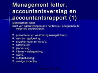 InHolland 2007/2008 14
Management letter,Management letter,
accountantsverslag enaccountantsverslag en
accountantsrapport (1)accountantsrapport (1)
Management letterManagement letter
Brief van aanbevelingen aan het bestuur aangaande deBrief van aanbevelingen aan het bestuur aangaande de
volgende onderwerpen:volgende onderwerpen:
 presentatie- en waarderingsvraagstukken;presentatie- en waarderingsvraagstukken;
 wet- en regelgeving;wet- en regelgeving;
 onzekerheden en risico’s;onzekerheden en risico’s;
 continuïteit;continuïteit;
 jaarverslag;jaarverslag;
 interne verslaggeving;interne verslaggeving;
 AO/IC;AO/IC;
 automatisering;automatisering;
 overige aspecten.overige aspecten.
 