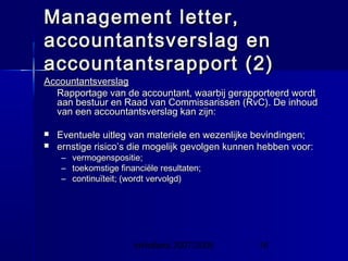 InHolland 2007/2008 15
Management letter,Management letter,
accountantsverslag enaccountantsverslag en
accountantsrapport (2)accountantsrapport (2)
AccountantsverslagAccountantsverslag
Rapportage van de accountant, waarbij gerapporteerd wordtRapportage van de accountant, waarbij gerapporteerd wordt
aan bestuur en Raad van Commissarissen (RvC). De inhoudaan bestuur en Raad van Commissarissen (RvC). De inhoud
van een accountantsverslag kan zijn:van een accountantsverslag kan zijn:
 Eventuele uitleg van materiele en wezenlijke bevindingen;Eventuele uitleg van materiele en wezenlijke bevindingen;
 ernstige risico’s die mogelijk gevolgen kunnen hebben voor:ernstige risico’s die mogelijk gevolgen kunnen hebben voor:
– vermogenspositie;vermogenspositie;
– toekomstige financiële resultaten;toekomstige financiële resultaten;
– continuïteit; (wordt vervolgd)continuïteit; (wordt vervolgd)
 