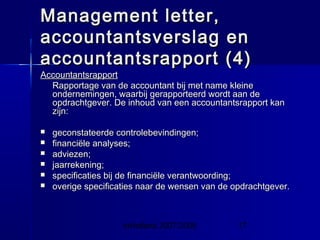InHolland 2007/2008 17
Management letter,Management letter,
accountantsverslag enaccountantsverslag en
accountantsrapport (4)accountantsrapport (4)
AccountantsrapportAccountantsrapport
Rapportage van de accountant bij met name kleineRapportage van de accountant bij met name kleine
ondernemingen, waarbij gerapporteerd wordt aan deondernemingen, waarbij gerapporteerd wordt aan de
opdrachtgever. De inhoud van een accountantsrapport kanopdrachtgever. De inhoud van een accountantsrapport kan
zijn:zijn:
 geconstateerde controlebevindingen;geconstateerde controlebevindingen;
 financiële analyses;financiële analyses;
 adviezen;adviezen;
 jaarrekening;jaarrekening;
 specificaties bij de financiële verantwoording;specificaties bij de financiële verantwoording;
 overige specificaties naar de wensen van de opdrachtgever.overige specificaties naar de wensen van de opdrachtgever.
 