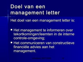 InHolland 2007/2008 19
Doel van eenDoel van een
management lettermanagement letter
Het doel van een management letter is:Het doel van een management letter is:
 Het management te informeren overHet management te informeren over
tekortkomingen/leemten in de internetekortkomingen/leemten in de interne
controle-omgeving;controle-omgeving;
 Het communiceren van constructieveHet communiceren van constructieve
financiële advies aan hetfinanciële advies aan het
management.management.
 