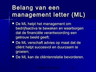 InHolland 2007/2008 20
Belang van eenBelang van een
management letter (ML)management letter (ML)
 De ML helpt het management omDe ML helpt het management om
bedrijfsactiva te bewaken en waarborgenbedrijfsactiva te bewaken en waarborgen
dat de financiële verantwoording eendat de financiële verantwoording een
getrouw beeld geeft;getrouw beeld geeft;
 De ML verschaft advies op maat dat deDe ML verschaft advies op maat dat de
cliënt helpt succesvol en duurzaam tecliënt helpt succesvol en duurzaam te
groeien;groeien;
 De ML kan de cliëntenrelatie bevorderen.De ML kan de cliëntenrelatie bevorderen.
 