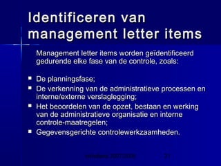 InHolland 2007/2008 21
Identificeren vanIdentificeren van
management letter itemsmanagement letter items
Management letter items worden geïdentificeerdManagement letter items worden geïdentificeerd
gedurende elke fase van de controle, zoals:gedurende elke fase van de controle, zoals:
 De planningsfase;De planningsfase;
 De verkenning van de administratieve processen enDe verkenning van de administratieve processen en
interne/externe verslaglegging;interne/externe verslaglegging;
 Het beoordelen van de opzet, bestaan en werkingHet beoordelen van de opzet, bestaan en werking
van de administratieve organisatie en internevan de administratieve organisatie en interne
controle-maatregelen;controle-maatregelen;
 Gegevensgerichte controlewerkzaamheden.Gegevensgerichte controlewerkzaamheden.
 