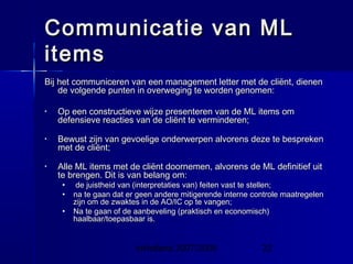 InHolland 2007/2008 22
Communicatie van MLCommunicatie van ML
itemsitems
Bij het communiceren van een management letter met de cliënt, dienenBij het communiceren van een management letter met de cliënt, dienen
de volgende punten in overweging te worden genomen:de volgende punten in overweging te worden genomen:
• Op een constructieve wijze presenteren van de ML items omOp een constructieve wijze presenteren van de ML items om
defensieve reacties van de cliënt te verminderen;defensieve reacties van de cliënt te verminderen;
• Bewust zijn van gevoelige onderwerpen alvorens deze te besprekenBewust zijn van gevoelige onderwerpen alvorens deze te bespreken
met de cliënt;met de cliënt;
• Alle ML items met de cliënt doornemen, alvorens de ML definitief uitAlle ML items met de cliënt doornemen, alvorens de ML definitief uit
te brengen. Dit is van belang om:te brengen. Dit is van belang om:
• de juistheid van (interpretaties van) feiten vast te stellen;de juistheid van (interpretaties van) feiten vast te stellen;
• na te gaan dat er geen andere mitigerende interne controle maatregelenna te gaan dat er geen andere mitigerende interne controle maatregelen
zijn om de zwaktes in de AO/IC op te vangen;zijn om de zwaktes in de AO/IC op te vangen;
• Na te gaan of de aanbeveling (praktisch en economisch)Na te gaan of de aanbeveling (praktisch en economisch)
haalbaar/toepasbaar is.haalbaar/toepasbaar is.
 