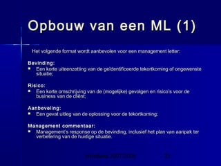 InHolland 2007/2008 23
Opbouw van een ML (1)Opbouw van een ML (1)
Het volgende format wordt aanbevolen voor een management letter:Het volgende format wordt aanbevolen voor een management letter:
Bevinding:Bevinding:
 Een korte uiteenzetting van de geïdentificeerde tekortkoming of ongewensteEen korte uiteenzetting van de geïdentificeerde tekortkoming of ongewenste
situatie;situatie;
Risico:Risico:
 Een korte omschrijving van de (mogelijke) gevolgen en risico’s voor deEen korte omschrijving van de (mogelijke) gevolgen en risico’s voor de
business van de cliënt;business van de cliënt;
Aanbeveling:Aanbeveling:
 Een gevat uitleg van de oplossing voor de tekortkoming;Een gevat uitleg van de oplossing voor de tekortkoming;
Management commentaar:Management commentaar:
 Management’s response op de bevinding, inclusief het plan van aanpak terManagement’s response op de bevinding, inclusief het plan van aanpak ter
verbetering van de huidige situatie.verbetering van de huidige situatie.
 