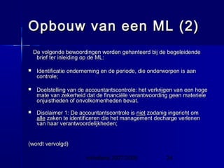 InHolland 2007/2008 24
Opbouw van een ML (2)Opbouw van een ML (2)
De volgende bewoordingen worden gehanteerd bij de begeleidendeDe volgende bewoordingen worden gehanteerd bij de begeleidende
brief ter inleiding op de ML:brief ter inleiding op de ML:
 Identificatie onderneming en de periode, die onderworpen is aanIdentificatie onderneming en de periode, die onderworpen is aan
controle;controle;
 Doelstelling van de accountantscontrole: het verkrijgen van een hogeDoelstelling van de accountantscontrole: het verkrijgen van een hoge
mate van zekerheid dat de financiële verantwoording geen materielemate van zekerheid dat de financiële verantwoording geen materiele
onjuistheden of onvolkomenheden bevat.onjuistheden of onvolkomenheden bevat.
 Disclaimer 1: De accountantscontrole isDisclaimer 1: De accountantscontrole is nietniet zodanig ingericht omzodanig ingericht om
allealle zaken te identificeren die het management decharge verlenenzaken te identificeren die het management decharge verlenen
van haar verantwoordelijkheden;van haar verantwoordelijkheden;
(wordt vervolgd)(wordt vervolgd)
 