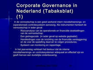 InHolland 2007/2008 29
 In de vennootschap is een goed werkend intern risicobeheersings- enIn de vennootschap is een goed werkend intern risicobeheersings- en
(operationeel) controlesysteem aanwezig. Als instrumenten hanteert de(operationeel) controlesysteem aanwezig. Als instrumenten hanteert de
vennootschap in ieder geval:vennootschap in ieder geval:
 Risicoanalyse van de operationele en financiële doelstellingenRisicoanalyse van de operationele en financiële doelstellingen
van de vennootschap;van de vennootschap;
 Een gedragscode (in ieder geval op website geplaatst);Een gedragscode (in ieder geval op website geplaatst);
 Handleidingen voor de inrichting van de financiële verslaggevingHandleidingen voor de inrichting van de financiële verslaggeving
en de voor de opstelling daarvan te volgen procedures;en de voor de opstelling daarvan te volgen procedures;
 Systeem van monitoring en rapportage.Systeem van monitoring en rapportage.
 In het jaarverslag verklaart het bestuur dat de interneIn het jaarverslag verklaart het bestuur dat de interne
risicobeheersings- en controlesystemen adequaat en effectief zijn enrisicobeheersings- en controlesystemen adequaat en effectief zijn en
geeft hiervan een duidelijke onderbouwing.geeft hiervan een duidelijke onderbouwing.
Corporate Governance inCorporate Governance in
Nederland (Tabaksblat)Nederland (Tabaksblat)
(1)(1)
 