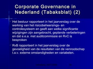 InHolland 2007/2008 30
Het bestuur rapporteert in het jaarverslag over de
werking van het risicobeheersings- en
controlesysteem en geeft aan welke significante
wijzigingen zijn aangebracht, geplande verbeteringen
en dat e.e.a. met auditcommissie en RvC is
besproken
RvB rapporteert in het jaarverslag over de
gevoeligheid van de resultaten van de vennootschap
t.a.v. externe omstandigheden en variabelen.
Corporate Governance inCorporate Governance in
Nederland (Tabaksblat) (2)Nederland (Tabaksblat) (2)
 