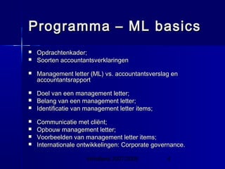 InHolland 2007/2008 4
Programma – ML basicsProgramma – ML basics
 Opdrachtenkader;Opdrachtenkader;
 Soorten accountantsverklaringenSoorten accountantsverklaringen
 Management letter (ML) vs. accountantsverslag enManagement letter (ML) vs. accountantsverslag en
accountantsrapportaccountantsrapport
 Doel van een management letter;Doel van een management letter;
 Belang van een management letter;Belang van een management letter;
 Identificatie van management letter items;Identificatie van management letter items;
 Communicatie met cliënt;Communicatie met cliënt;
 Opbouw management letter;Opbouw management letter;
 Voorbeelden van management letter items;Voorbeelden van management letter items;
 Internationale ontwikkelingen: Corporate governance.Internationale ontwikkelingen: Corporate governance.
 