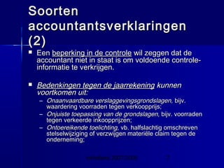 InHolland 2007/2008 7
SoortenSoorten
accountantsverklaringenaccountantsverklaringen
(2)(2)
 EenEen beperking in de controlebeperking in de controle wil zeggen dat dewil zeggen dat de
accountant niet in staat is om voldoende controle-accountant niet in staat is om voldoende controle-
informatie te verkrijgen.informatie te verkrijgen.
 Bedenkingen tegen de jaarrekeningBedenkingen tegen de jaarrekening kunnenkunnen
voortkomen uit:voortkomen uit:
– Onaanvaardbare verslaggevingsgrondslagen,Onaanvaardbare verslaggevingsgrondslagen, bijv.bijv.
waardering voorraden tegen verkoopprijs;waardering voorraden tegen verkoopprijs;
– Onjuiste toepassing van de grondslagen,Onjuiste toepassing van de grondslagen, bijv. voorradenbijv. voorraden
tegen verkeerde inkoopprijzen;tegen verkeerde inkoopprijzen;
– Ontoereikende toelichting,Ontoereikende toelichting, vb. halfslachtig omschrevenvb. halfslachtig omschreven
stelselwijziging of verzwijgen materiële claim tegen destelselwijziging of verzwijgen materiële claim tegen de
onderneming;onderneming;
 