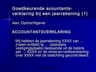 InHolland 2007/2008 8
Goedkeurende acountants-Goedkeurende acountants-
verklaring bij een jaarrekening (1)verklaring bij een jaarrekening (1)
Aan: OpdrachtgeverAan: Opdrachtgever
ACCOUNTANTSVERKLARINGACCOUNTANTSVERKLARING
Wij hebben de jaarrekening XXXX van …Wij hebben de jaarrekening XXXX van …
(naam entiteit) te … (statutaire(naam entiteit) te … (statutaire
vestigingsplaats) bestaande uit de balansvestigingsplaats) bestaande uit de balans
per … XXXX en de winst-en-verliesrekeningper … XXXX en de winst-en-verliesrekening
over XXXX met de toelichting gecontroleerd.over XXXX met de toelichting gecontroleerd.
 
