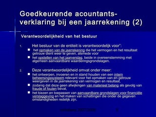 InHolland 2007/2008 9
Goedkeurende acountants-Goedkeurende acountants-
verklaring bij een jaarrekening (2)verklaring bij een jaarrekening (2)
Verantwoordelijkheid van het bestuurVerantwoordelijkheid van het bestuur
1.1. Het bestuur van de entiteit is verantwoordelijk voor”:Het bestuur van de entiteit is verantwoordelijk voor”:
 hethet opmaken van de jaarrekeningopmaken van de jaarrekening die het vermogen en het resultaatdie het vermogen en het resultaat
getrouw dient weer te geven, alsmede voorgetrouw dient weer te geven, alsmede voor
 hethet opstellen van het jaarverslagopstellen van het jaarverslag, beide in overeenstemming met, beide in overeenstemming met
algemeen aanvaardbare waarderingsgrondslagen.algemeen aanvaardbare waarderingsgrondslagen.
2.2. Deze verantwoordelijkheid omvat onder meer:Deze verantwoordelijkheid omvat onder meer:
 het ontwerpen, invoeren en in stand houden van eenhet ontwerpen, invoeren en in stand houden van een internintern
beheersingssysteembeheersingssysteem relevant voor het opmaken van en getrouwrelevant voor het opmaken van en getrouw
weergeven in de jaarrekening van vermogen en resultaat,weergeven in de jaarrekening van vermogen en resultaat,
 zodanig dat deze geen afwijkingenzodanig dat deze geen afwijkingen van materieel belangvan materieel belang als gevolg vanals gevolg van
fraude of foutenfraude of fouten bevat,bevat,
 het kiezen en toepassen vanhet kiezen en toepassen van aanvaardbare grondslagen voor financiëleaanvaardbare grondslagen voor financiële
verslaggevingverslaggeving en het maken van schattingen die onder de gegevenen het maken van schattingen die onder de gegeven
omstandigheden redelijk zijn.omstandigheden redelijk zijn.
 