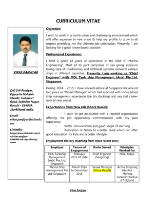 Vikas Panjiyar
CURRICULUM VITAE
Objective:
I wish to work in a constructive and challenging environment which
will offer exposure to new areas & help my profile to grow in all
respect providing me the ultimate job satisfaction. Presently, I am
looking for a good shore based position.
Professional Experience:
I hold a good 18 years of experience in the field of "Marine
Engineering". Most of its part comprises of sea going exposure
taking care of machineries and technical systems onboard various
ships in different capacities. Presently I am working as "Chief
Engineer" with MOL Tank ship Management (Asia) Pte Ltd;
Singapore.
During 2014 - 2015; I have worked ashore at Singapore for around
two years as "Vessel Manager" which had exposed with shore based
ship management experience like dry dockings and sea trial / take-
over of new vessel.
Expectations from New Job (Shore Based):
- I want to get associated with a reputed organization
offering me job opportunity commensurate with my past
experience.
- Better remuneration and good scope of learning.
- Relocation of family to a better place which can offer
good education for kids and a better lifestyle.
Employment History (Starting from most recent one):
Employer Tenure of
Engagement
Ranks Served Principles
Worked For
MOL Tankship
Management
(Asia) Pte. Ltd;
Singapore
February
2016 till date
Chief Engineer
(Seagoing)
MOL, Tokyo
Thome Ship
management Pte
Ltd; Singapore
March 2014
to December
2015
Vessel Manager
(Shore Based)
-Active Shipping;
Istanbul
-Marinsa
Tankers; Istanbul
-LT Ugland
VIKAS PANJIYAR
C/O S N Panjiyar,
Opposite Mahabir
Mandir, Indrapuri
Road, Sukhdeo Nagar,
Ranchi – 834005.
Jharklhand. India.
Email:
vikas.panjiyar@icloud.c
om
Linkedin:
https://www.linkedin.com/i
n/vikas-panjiyar-
b54698a?trk=hp-identity-
name
 