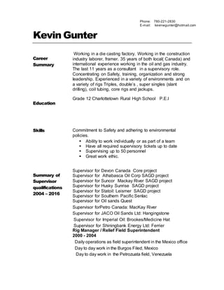 Kevin Gunter
Career
Summary
Working in a die casting factory. Working in the construction
industry laborer, framer. 35 years of both local( Canada) and
international experience working in the oil and gas industry.
The last 11 years as a consultant in a supervisory role.
Concentrating on Safety, training, organization and strong
leadership. Experienced in a variety of environments and on
a variety of rigs Triples, double’s , super singles (slant
drilling), coil tubing, core rigs and jackups.
Education
Grade 12 Charlottetown Rural High School P.E.I
Skills Commitment to Safety and adhering to environmental
policies.
 Ability to work individually or as part of a team
 Have all required supervisory tickets up to date
 Supervising up to 50 personnel
 Great work ethic.
Summary of
Supervisor
qualifications
2004 – 2016
Supervisor for Devon Canada Core project
Supervisor for Athabasca Oil Corp SAGD project
Supervisor for Suncor Mackay River SAGD project
Supervisor for Husky Sunrise SAGD project
Supervisor for Statoil: Leismer SAGD project
Supervisor for Southern Pacific Senlac
Supervisor for Oil sands Quest
Supervisor forPetro Canada: MacKay River
Supervisor for JACO Oil Sands Ltd: Hangingstone
Supervisor for Imperial Oil: Brookes/Medicine Hat
Supervisor for Shiningbank Energy Ltd: Ferrier
Rig Manager / Relief Field Superintendent
2000 - 2004
Daily operations as field superintendent in the Mexico office
Day to day work in the Burgos Filed, Mexico
Day to day work in the Petrozuata field, Venezuela
Phone: 780-221-2830
E-mail: kevinwgunter@hotmail.com
 
