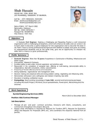 Detail Resume of Shah Hussain (-1/7-)
Detail Resume
Shah Hussain
HOUSE NO: 2396, ROAD 364,
203 MUHARRAQ, KINGDOME OF BAHRAIN.
Cell No : +973 38463324, 33241691
Email: shahhussain83@gmail.com
Shahhussain83@ymail.com
Date of Birth: 23rd
March 1982
Nationality: Pakistani
NIC No: 15401 5970195 7
Passport No: WC6891951
Visa Status: Visit Visa
Objective:
 A Graduate Civil Engineer, Seeking a Challenging and Rewarding Position a well renowned
organization with a challenging atmosphere, which will enhance my skills and can stretch me
to learn more to become a useful employee for the organization and to become the best in
my field? I have a strong professional background with abilities to adapt and grow according
to organizational demands and at the same time, give me an opportunity to sharpen my
skills with a chance to grow professionally.
Profile Summary:
 Graduate Engineer, More than 12 years of experience in Construction of Building, Infrastructure and
Water supply.
 Procurement, Material & Contracts.
 Excellent ability to work under minimal supervision and prioritize work.
 Resourceful in the completion of assigned task, effective at multi-tasking. demonstrable ability to
independence deal with consultants, clients, subcontractors
 Preparing of Tender /Bid documents and evaluation
 Strong leadership, organizational and management skills.
 Decision making and analytical skills and strong problem solving, negotiating and influencing skills.
 Demonstrate enthusiasm and a willingness and interest in learning new skills
 Discretion in handling confidential issues
 Computing: Good working knowledge of Auto CAD, several word processing packages
including Microsoft Project, MS Word, Excel spreadsheets, Power point, Networking and the
Internet.
Work Experience
Symbol Engineering Services (SES)
March 2015 to December 2015
Position: Bid/Contract Manager
Job Description:
 Manage all pre- and post- contract activities. Interacts with Client, consultants, and
contractors throughout the project lifecycle.
 Assess what information is required for Request for Tenders (RFT), Request for Quotation
(RFQ) and Request for Proposals (RFP) etc, and coordinate the response material from all
parties.
 