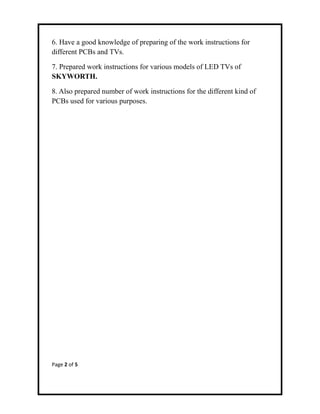 6. Have a good knowledge of preparing of the work instructions for
different PCBs and TVs.
7. Prepared work instructions for various models of LED TVs of
SKYWORTH.
8. Also prepared number of work instructions for the different kind of
PCBs used for various purposes.
Page 2 of 5
 