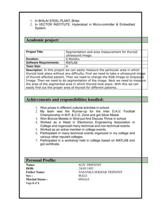 1. In BHILAI STEEL PLANT, Bhilai
2. In VECTOR INSTITUTE, Hyderabad in Micro-controller & Embedded
System.
Academic project:
Project Title: Segmentation and area measurement for thyroid
ultrasound image.
Duration: 6 Months.
Software Requirements: MATLAB
Team Size: 4
Description: In this project we can easily measure the particular area in which
thyroid took place without any difficulty. First we need to take a ultrasound image
of thyroid affected patient. Then we need to change the RGB Image to Grayscale
Image. Then we need to do segmentation of the image. Next we need to measure
the area of the segmented area in which thyroid took place. With this we can
easily find out the proper area of thyroid for different patients.
Achievements and responsibilities handled:
1. Won prizes in different cultural activities in school.
2. My team was the Runner-up for the Inter D.A.V. Football
Championship in M.P. & C.G. Zone and got Silver Medal
3. Won Bronze Medals in Shot-put And Discuss Throw in school.
4. Worked as a Head in Electronics Engineering Association in
College and organized many technical and non-technical events.
5. Worked as an active member in college events.
6. Participated in many technical events organized in my college and
various other reputed colleges.
7. Participated in a workshop held in college based on MATLAB and
got certificate.
Personal Profile:
Name: ALIV TRIPATHY
DOB: 24/05/1992
Father Name: SASANKA SEKHAR TRIPATHY
Sex : MALE
Marital Status : SINGLE
Page 4 of 5
 
