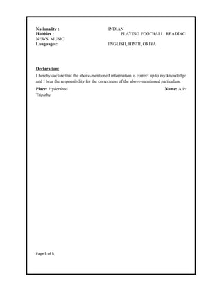 Nationality : INDIAN
Hobbies : PLAYING FOOTBALL, READING
NEWS, MUSIC
Languages: ENGLISH, HINDI, ORIYA
Declaration:
I hereby declare that the above-mentioned information is correct up to my knowledge
and I bear the responsibility for the correctness of the above-mentioned particulars.
Place: Hyderabad Name: Aliv
Tripathy
Page 5 of 5
 