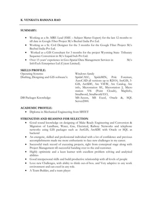 K. VENKATA RAMANA RAO
SUMMARY:
• Working as a Sr. MRE Lead (SME – Subject Matter Expert) for the last 12 months to
till date in Google Fiber Project M/s Bechtel India Pvt Ltd.
• Working as a Sr. Civil Designer for the 3 months for the Google Fiber Project M/s
Bechtel India Pvt Ltd.
• Worked as a GIS Consultant for 3 months for the project Wyoming State- Tributary
Sequence Conversion in M/s Liquid hub Pvt Ltd.
• Over 15 years’ experience in Geo-Spatial Data Management Services in M/s
InfoTech Enterprises Ltd (Cyient Limited).
SKILLS PROFILE:
Operating Systems: Windows family
Drafting, Designing and GIS software’s: SpidaCALC, SpidaMIN, Pole Foreman,
AutoCAD all versions up to R2014, ArcGIS, 3-
GIS, ArcSDE, Arc VIEW, Arc Catalog, Arc
info, Microstation SE, Microstation J, Micro
station V8i (Point Clouds), MapInfo,
Smallword, Smallworld EO,
DB Packages Knowledge: MS-Access, MS Excel, Oracle &, SQL
Server2000.
ACADEMIC PROFILE:
• Diploma in Mechanical Engineering from SBTET
STRENGTHS AND REASONS FOR SELECTION
• Good sound knowledge on designing of Make Ready Engineering and Conversion &
Migration of Landbase, Water, Gas, Electrical, Railway Networks and telephone
networks using GIS packages such as ArcGIS, ArcSDE with Oracle or SQL as
backend
• An energetic, skilled and professional individual with a lot of confidence and previous
accomplishments made me more enthusiastic to face new challenges in my career.
• Successful track record of executing projects, right from conceptual stage along with
Project Management till successful handing over to the end customer.
• Highly optimistic and a keen learner with excellent problem solving and analytical
abilities
• Good interpersonal skills and build productive relationship with all levels of people
• Love new Challenges, with ability to think out-of-box. and Very adaptive to any work
environment and can excel in any role.
• A Team Builder, and a team player
 