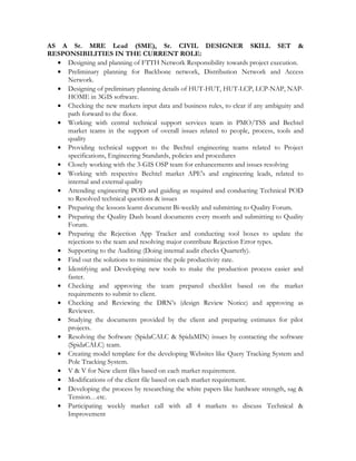 AS A Sr. MRE Lead (SME), Sr. CIVIL DESIGNER SKILL SET &
RESPONSIBILITIES IN THE CURRENT ROLE:
• Designing and planning of FTTH Network Responsibility towards project execution.
• Preliminary planning for Backbone network, Distribution Network and Access
Network.
• Designing of preliminary planning details of HUT-HUT, HUT-LCP, LCP-NAP, NAP-
HOME in 3GIS software.
• Checking the new markets input data and business rules, to clear if any ambiguity and
path forward to the floor.
• Working with central technical support services team in PMO/TSS and Bechtel
market teams in the support of overall issues related to people, process, tools and
quality
• Providing technical support to the Bechtel engineering teams related to Project
specifications, Engineering Standards, policies and procedures
• Closely working with the 3-GIS OSP team for enhancements and issues resolving
• Working with respective Bechtel market APE's and engineering leads, related to
internal and external quality
• Attending engineering POD and guiding as required and conducting Technical POD
to Resolved technical questions & issues
• Preparing the lessons learnt document Bi-weekly and submitting to Quality Forum.
• Preparing the Quality Dash board documents every month and submitting to Quality
Forum.
• Preparing the Rejection App Tracker and conducting tool boxes to update the
rejections to the team and resolving major contribute Rejection Error types.
• Supporting to the Auditing (Doing internal audit checks Quarterly).
• Find out the solutions to minimize the pole productivity rate.
• Identifying and Developing new tools to make the production process easier and
faster.
• Checking and approving the team prepared checklist based on the market
requirements to submit to client.
• Checking and Reviewing the DRN’s (design Review Notice) and approving as
Reviewer.
• Studying the documents provided by the client and preparing estimates for pilot
projects.
• Resolving the Software (SpidaCALC & SpidaMIN) issues by contacting the software
(SpidaCALC) team.
• Creating model template for the developing Websites like Query Tracking System and
Pole Tracking System.
• V & V for New client files based on each market requirement.
• Modifications of the client file based on each market requirement.
• Developing the process by researching the white papers like hardware strength, sag &
Tension…etc.
• Participating weekly market call with all 4 markets to discuss Technical &
Improvement
 