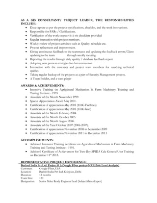 AS A GIS CONSULTANT/ PROJECT LEADER, THE RESPONSIBILITIES
INCLUDE:
• Data capture as per the project specifications, checklist, and the work instructions.
• Responsible for PARs / Clarifications.
• Verification of the work output vis-à-vis checklists provided
• Regular interaction with project members.
• Weekly review of project activities such as Quality, schedule etc.
• Process refinement and improvement.
• Giving continuous feedback to the teammates and updating the feedback errors/Client
updating to the team through weekly meeting
• Reporting the results through daily quality / database feedback report
• Adopting new process strategies for data conversion
• Interaction with the customer and project team members for resolving technical
queries
• Taking regular backup of the projects as a part of Security Management process.
• A Team Builder, and a team player
AWARDS & ACHIEVEMENTS:
• Intensive Training on Agricultural Mechanism in Farm Machinery Training and
Testing Institute - 1995
• Associate of the Month November 1999.
• Special Appreciation Award May 2001.
• Certification of appreciation May 2001 (EOG Facilities)
• Certification of appreciation May 2001 (EOG land)
• Associate of the Month February 2004.
• Associate of the Month October 2005.
• Associate of the Month August 2006.
• Associate of the Year October 2007 (2006-2007).
• Certification of appreciation November 2008 to September 2009
• Certification of appreciation November 2011 to December 2013
ACCOMPLISHMENTS:
• Achieved Intensive Training certificate on Agricultural Mechanism in Farm Machinery
Training and Testing Institute - 1995.
• Achieved Certificate of Achievement for Two-Day SPIDA Calc General User Training
on December 11th
2013.
REPRESENTATIVE PROJECT EXPERIENCE:
Bechtel India Pvt Ltd: Project # 1 (Google Fiber project-MRE-Pole Load Analysis)
Customer: Google Fiber, USA
Location: Bechtel India Pvt Ltd, Gurgoan, Delhi
Duration: 12 months
Team Size: 120
Designation: Senior Make Ready Engineer Lead (SubjectMatterExpert)
 