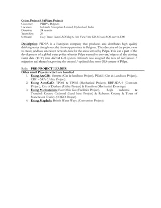 Cyient Project # 9 (Pidpa Project)
Customer: PIDPA, Belgium
Location: Infotech Enterprises Limited, Hyderabad, India
Duration: 24 months
Team Size: 20
Software: Easy Trace, AutoCAD Map 6, Arc View/Arc GIS 8.3 and SQL server 2000
Description: PIDPA is a European company that produces and distributes high quality
drinking water thought-out the Antwerp province in Belgium. The objective of the project was
to create landbase and water network data for the areas served by Pidpa. This was a part of the
development of a global water policy wherein Pidpa wanted to convert/migrate all the existing
raster data (TIFF) into ArcFM GIS system. Infotech was assigned the task of conversion /
migration and thereafter, porting the created / updated data onto GIS system of Pidpa.
Role: PRE-PROJECT LEADER
Other small Projects which are handled
1. Using ArcGIS: Sempra (Gas & landbase Project), PG&E (Gas & Landbase Project),
CDF – SRA (Utility Project)
2. Using AutoCAD: TP001 & TP002 (Mechanical Project), RBF-SDA-9 (Contours
Project), City of Durham (Utility Project) & Hamilton (Mechanical Drawings)
3. Using Microstation: East Ohio Gas (Facilities Project), Regis cadastral &
Trumbull County Cadastral (Land base Project) & Robeson County & Town of
Manchester County (COGO Project)
4. Using MapInfo: British Water Ways. (Conversion Project)
 