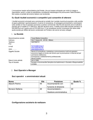 L’innovazione risiede nell’architettura del Portale, che può essere sviluppato per motivi di viaggio e
rispondente, quindi, a criteri di scientificità e correttezza metodologica nel promuovere l’Italia all’estero.
Non esiste un portale del turismo italiano così strutturato.
0.c Quali risultati economici e competitivi può consentire di ottenere
I risultati economici principali sono commisurati ai contatti che il portale riuscirà ad acquisire e alla vendita
di spazi pubblicitari, sponsorizzazioni, di servizi di consulenza, di campagne promozionali e commissioni
sulla vendita on line di operatori economici e partner commerciali. Alla fine del secondo anno di attività è
previsto già un reddito di 11.000 Euro. Alla fine del terzo anno, il reddito prima delle imposte previsto è di
225.000 Euro ed il quarto anno di 510.000 Euro. E’ da considerare anche l’incremento del valore della
quota sociale per effetto del lavoro condensato nel Portale e dei servizi ad esso collegati.
1. La Società
Denominazione sociale Travel Media Consultino
Indirizzo: Via F. Soave 24, 20135 - Milano
Telefono: 3487066701
Fax:
e-mail
www………
hermes@energy.it
www.italianlife.net
www.italytourism.it
Oggetto Sociale Servizi di consulenza, marketing e comunicazione rivolti ad operatori
economici legati al mondo del turismo per la promozione in Internet ed per
commercio elettronico.
Formazione e addestramento professionale.
Servizi turistici
Data di inizio attività: 24/11/1995
Tipo di Società Società in Accomandita Semplice da trasformare in Società a Responsabilità
Limitata
2. Soci Operativi e Manager
Soci operativi e amministratori attuali
Nome Età Posizione Quote %
Alacchi Pierino 44 Accomandante con
funzione di direzione
60
Bonacci Stefania 26 Accomandatario –
Gestione amministrativa
40
Configurazione societaria da realizzare
3
 