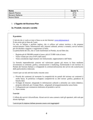 Nome Quote %
Alacchi Pierino 27,5
Bonacci Stefania 27,5
Nuovo Socio 45
3. L’Oggetto del Business-Plan
3a. Prodotti, mercati e vendite
.
Il prodotto:
L’attività che si vuole avviare si basa su un sito Internet: www.italytourism.it
Il sito esiste già in linea da 5 anni.
Un sito, in italiano e perfetto inglese, che si colloca nel settore turistico e che propone
esclusivamente l’Italia: Informazioni utili, itinerari culturali, artistici e tematici, servizi turistici
per chi desidera viaggiare e soggiornare in Italia.
La particolarità del sito, che si vuole trasformare in Portale, sta nel fatto che:
- Registra più di 500.000 contatti al mese, più di 33.000 visite al mese
- Viene visitato per circa il 65% dall’estero
- Viene considerato dagli stranieri sito Istituzionale, rappresentativo dell’Italia
La formula imprenditoriale consiste nel valorizzare quanto già messo in linea mediante
investimenti in contenuti, grafica, comunicazioni e marketing, trasformando il sito turistico in
Portale del Turismo Italiano e sviluppando la commercializzazione dei servizi che scaturiscono
dalle particolarità evidenziate.
I motivi per cui tale attività risulta vincente sono:
1) Priorità dei contenuti (al momento la competitività tra portali del turismo sui contenuti è
molto bassa. Si preferisce sviluppare competitività su altri terreni: grafica, grandezze di
banche dati)
2) Sviluppo di itinerari, integrando le informazioni culturali e artistiche con valore didattico,
proposte editoriali, per il tempo libero, artigianali ed enogastronomiche senza limite.
3) Collegamento per commercio elettronico di prodotti e servizi
4) News mirate
I servizi
L’offerta dei servizi è diversificata. Alcuni servizi sono comuni a tutti gli operatori, altri solo per
alcune tipologie.
I servizi per le imprese italiane possono essere così raggruppati:
4
 