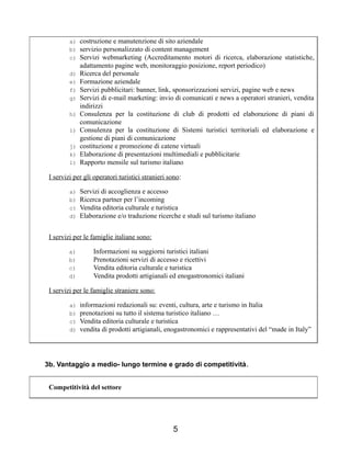 a) costruzione e manutenzione di sito aziendale
b) servizio personalizzato di content management
c) Servizi webmarketing (Accreditamento motori di ricerca, elaborazione statistiche,
adattamento pagine web, monitoraggio posizione, report periodico)
d) Ricerca del personale
e) Formazione aziendale
f) Servizi pubblicitari: banner, link, sponsorizzazioni servizi, pagine web e news
g) Servizi di e-mail marketing: invio di comunicati e news a operatori stranieri, vendita
indirizzi
h) Consulenza per la costituzione di club di prodotti ed elaborazione di piani di
comunicazione
i) Consulenza per la costituzione di Sistemi turistici territoriali ed elaborazione e
gestione di piani di comunicazione
j) costituzione e promozione di catene virtuali
k) Elaborazione di presentazioni multimediali e pubblicitarie
l) Rapporto mensile sul turismo italiano
I servizi per gli operatori turistici stranieri sono:
a) Servizi di accoglienza e accesso
b) Ricerca partner per l’incoming
c) Vendita editoria culturale e turistica
d) Elaborazione e/o traduzione ricerche e studi sul turismo italiano
I servizi per le famiglie italiane sono:
a) Informazioni su soggiorni turistici italiani
b) Prenotazioni servizi di accesso e ricettivi
c) Vendita editoria culturale e turistica
d) Vendita prodotti artigianali ed enogastronomici italiani
I servizi per le famiglie straniere sono:
a) informazioni redazionali su: eventi, cultura, arte e turismo in Italia
b) prenotazioni su tutto il sistema turistico italiano …
c) Vendita editoria culturale e turistica
d) vendita di prodotti artigianali, enogastronomici e rappresentativi del “made in Italy”
3b. Vantaggio a medio- lungo termine e grado di competitività.
Competitività del settore
5
 