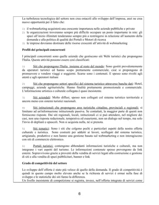 La turbolenza tecnologica del settore non crea ostacoli allo sviluppo dell’impresa, anzi ne crea
nuove opportunità per il fatto che:
1) il webmarketing acquisterà una crescente importanza nelle aziende pubbliche e private
2) le organizzazioni troveranno sempre più difficile occupare un posto importante in rete: gli
spazi all’inizio illimitati tenderanno sempre più a restringersi in relazione all’aumento della
domanda e alla politica di qualità dei Portali e Motori di ricerca
3) le imprese dovranno destinare delle risorse crescenti all’attività di webmarketing
Profili dei principali concorrenti
I principali concorrenti sono quelle aziende che gestiscono siti Webi turistici che propongono
l'Italia. Queste attività possono essere così classificati:
1) Siti che propongono l'Italia insieme al resto del mondo: Sono gestiti prevalentemente
da operatori turistici ed hanno scopo prettamente commerciale, cioè si propongono di
promuovere e vendere viaggi e soggiorni. Scarse sono i contenuti. E spesso sono rivolti agli
utenti e agli operatori italiani
2) Siti che propongono settori specifici del sistema turistico attraverso banche dati: Hotel,
campeggi, aziende agrituristiche. Hanno finalità prettamente promozionale e commerciale.
L'informazione artistica e culturale collegata è quasi inesistente.
3) Siti aziendali: Molto diffusi, spesso non collegati col sistema turistico territoriale e
ancora meno con sistemi turistici nazionali.
4) Siti istituzionali che propongono aree turistiche cittadine, provinciali e regionali: si
limitano ad un'informazione istituzionale passiva. Se contattati, la maggior parte di questi non
forniscono risposte. Dai siti regionali, locali, istituzionali ci si può attendere, nel migliore dei
casi, non una risposta redazionale, tempestiva ed esauriente, non un dialogo nel tempo, ma solo
l'invio di depliant e opuscoli. Non si acquista nulla, né si prenota.
5) Siti tematici: Sono i siti che colgono pochi e particolari aspetti della nostra offerta
culturale e turistica. Sono costruiti per addetti ai lavori, scollegati dal sistema turistico,
artigianale, produttivo e non hanno una gestione basata sul webmarketing e non interagiscono
con siti di commercio elettronico.
6) Portali turistici: contengono abbondanti informazioni turistiche e culturali, ma non
integrano i vari aspetti del turismo. Le informazioni contenute spesso provengono da link
esterni. Sopravvivono grazie a proventi della vendita di servizi legati alla costruzione e gestione
di siti e alla vendita di spazi pubblicitari, banner e link
Grado di competitività del settore
Lo sviluppo dell’offerta è stato più veloce di quello della domanda. Il grado di competitività è
quindi in questo campo molto elevato anche se la richiesta di servizi è ormai nella fase di
sviluppo e le statistiche dei siti fanno la differenza.
Un livello inesistente di competizione si registra, invece, nell’offerta integrata di servizi come
6
 