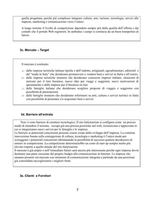 quella progettata, perché più complesso integrare cultura, arte, turismo, tecnologia, servizi alle
imprese, marketing e comunicazione verso l’estero.
A lungo termine il livello di competizione dipenderà sempre più dalla qualità dell’offerta e dai
contatti che il portale Web registrerà. In ambedue i campi si comincia da un buon trampolino di
lancio.
3c. Mercato – Target
Il mercato è costituito:
a) dalle imprese turistiche italiane tipiche e dell’indotto, artigianali, agroalimentari, editoriali e
del “made in Italy” che desiderano promuovere e vendere beni e servizi in Italia e all’estero;
b) dalle imprese turistiche straniere che desiderano conoscere imprese italiane, situazioni di
mercato per il loro business, nuove idee per viaggi e soggiorni, nuovi motivazioni di
spostamento e dalle imprese per il business on line
c) dalle famiglie italiane che desiderano scegliere proposte di viaggio e soggiorno con
possibilità di prenotazione
d) dalle famiglie straniere che desiderano informarsi su arte, cultura e servizi turistici in Italia
con possibilità di prenotare e/o acquistare beni e servizi
3d. Barriere all’entrata
Non vi sono barriere di carattere tecnologico. Il sito Italytourism si configura come un preciso
modo di intendere il turismo, occupa già una precisa posizione nel web, riconosciuta e apprezzata in
cui si integreranno nuovi servizi per le famiglie e le imprese.
Le barriere ai potenziali concorrenti possono essere create dallo sviluppo dell’impresa. La continua
innovazione basata sulla coniugazione di cultura, tecnologia e marketing è l’unico modo per
scoraggiare i potenziali concorrenti allontanando la possibilità di successo qualora decidessero di
entrare in competizione. La competizione determinerebbe un costo di start up sempre molto più
elevato rispetto a quello attuale del sito Italytourism
Il mercato è già ampio e nell’immediato futuro sarà ancora più interessante perché ogni impresa dovrà
destinare una parte crescente del proprio budget alla comunicazione in Internet. Le imprese che
saranno presenti sul mercato con strumenti di comunicazione integrata e partendo da una posizione
già consolidata raccoglieranno i migliori frutti.
3e. Clienti e Fornitori
7
 
