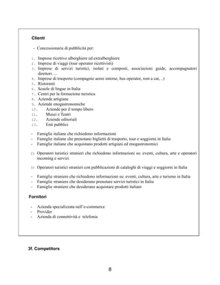 Clienti
- Concessionaria di pubblicità per:
1. Imprese ricettive alberghiere ed extralberghiere
2. Imprese di viaggi (tour operator ricettivisti)
3. Imprese di servizi turistici, isolati e composti, associazioni guide, accompagnatori
direttori….
4. Imprese di trasporto (compagnie aeree interne, bus operator, rent a car, ..)
5. Ristoranti
6. Scuole di lingue in Italia
7. Centri per la formazione turistica
8. Aziende artigiane
9. Aziende enogastronomiche
10. Aziende per il tempo libero
11. Musei e Teatri
12. Aziende editoriali
13. Enti pubblici
- Famiglie italiane che richiedono informazioni
- Famiglie italiane che prenotano biglietti di trasporto, tour e soggiorni in Italia
- Famiglie italiane che acquistano prodotti artigiani ed enogastronomici
2) Operatori turistici stranieri che richiedono informazioni su: eventi, cultura, arte e operatori
incoming e servizi
3) Operatori turistici stranieri con pubblicazioni di cataloghi di viaggi e soggiorni in Italia
- Famiglie straniere che richiedono informazioni su: eventi, cultura, arte e turismo in Italia
- Famiglie straniere che desiderano prenotare servizi turistici in Italia
- Famiglie straniere che desiderano acquistare prodotti italiani
Fornitori
- Azienda specializzata nell’e-commerce
- Provider
- Azienda di connettività e telefonia
3f. Competitors
8
 