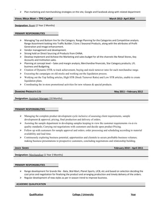 .
 Plan marketing and merchandising strategies on the site, Google and Facebook along with related department
VISHAL MEGA MART – TPG Capital March 2012- April 2014
Designation: Buyer (2 Year 2 Months)
 Managing Top and Bottom line for the Category. Range Planning for the Categories and Competitive analysis.
Range Assortment looking into Traffic Builder / Core / Seasonal Products, along with the attributes of Profit
Generation and Image enhancement.
 Vendor management and development.
 Strong hold on Direct Sourcing of Products from CHINA.
 Develop Implement and Achieve the Marketing and sales budget for all the channels like Retail Stores, Key
Accounts and Institution sales.
 Planning at concept level – Sales and margin analysis, Merchandise financials, Star Category products, LFL
business and Budgeting.
 Creation of Dynamic OTB, to track achievement, buying and stock turnover ratio for each merchandise range.
 Executing the campaigns on old stocks and working out the liquidation process.
 Working out the Top Selling articles, High STR (Stock Turnover Ratio) and Low STR articles, enable to create
liquidation plans.
 Coordinating the in-store promotional activities for new releases & special products.
DIAMOND PRODUCTS LTD May 2011 – February 2012
Designation: Assistant Manager (10 Months)
 Managing the complete product development cycle inclusive of assessing client requirements, sample
development & approval, pricing, final production and delivery of orders.
 Assisting the sample department in developing samples keeping in view the customer requirements vis-à-vis
quality standards; Carrying out negotiations with customers and decide upon product Pricing.
 Follow up with customers for sample approval and orders; order processing and scheduling according to material
availability and lead time.
 Continuously exploring business potential, opportunities and clientele to secure profitable business volumes;
making business presentations to prospective customers, concluding negotiations and relationship building.
JASCH SHOES February 2010 – April 2011
Designation: Merchandiser (1 Year 3 Months)
 Range development for brands like - Bata, Wal-Mart, Planet Sports, UCB, etc and based on selection deciding the
cost price and negotiation for finalizing the product and arranging production and timely delivery of the orders.
 Regular development of new styles as per in season trend to improve business.
ACADEMIC QUALIFICATION
Qualification College / University Year
PRIMARY RESPONSIBILITIES
PRIMARY RESPONSIBILITIES
PRIMARY RESPONSIBILITIES
 