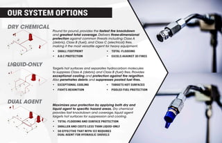 DRY CHEMICAL
LIQUID-ONLY
DUAL AGENT
Pound for pound, provides the fastest fire knockdown
and greatest total coverage. Delivers three-dimensional
protection against common threats including Class A
(debris), Class B (fuel), and Class C (electrical) fires,
making it the most versatile agent for heavy equipment.
•	 Small footprint
•	 A:B:C protection
•	 Total-flooding
•	 EXCELS AGAINST 3D fires
Targets hot surfaces and separates hydrocarbon molecules
to suppress Class A (debris) and Class B (fuel) fires. Provides
exceptional cooling and protection against fire reignition.
Also penetrates debris and suppresses pooled fuel fires.
•	 Exceptional cooling
•	 Fights reignition
•	 Targets hot surfaces
•	 Pooled fuel PROTECTION
Maximizes your protection by applying both dry and
liquid agent to specific hazard areas. Dry chemical
provides fast knockdown and coverage, liquid agent
targets hot surfaces for suppression and cooling.
•	 TOTAL-FLOODING AND SURFACE PROTECTION
•	 SMALLER AND COSTS LESS THAN LIQUID-ONLY
•	 SO EFFECTIVE THAT NFPA 122 REQUIRES
DUAL AGENT FOR HYDRAULIC SHOVELS
OUR SYSTEM OPTIONS
 