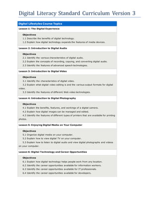 Digital Literacy Standard Curriculum Version 3
Digital Lifestyles Course Topics
Lesson 1: The Digital Experience
Objectives
1.1 Describe the benefits of digital technology.
1.2 Explain how digital technology expands the features of media devices.
Lesson 2: Introduction to Digital Audio
Objectives
2.1 Identify the various characteristics of digital audio.
2.2 Explain the concepts of recording, copying, and converting digital audio.
2.3 Identify the features of advanced speech technologies.
Lesson 3: Introduction to Digital Video
Objectives
3.1 Identify the characteristics of digital video.
3.2 Explain what digital video editing is and the various output formats for digital
video.
3.3 Identify the features of different Web video technologies.
Lesson 4: Introduction to Digital Photography
Objectives
4.1 Explain the benefits, features, and workings of a digital camera.
4.2 Explain how digital images can be managed and edited.
4.3 Identify the features of different types of printers that are available for printing
photos.
Lesson 5: Enjoying Digital Media on Your Computer
Objectives
5.1 Organize digital media on your computer.
5.2 Explain how to view digital TV on your computer.
5.3 Explain how to listen to digital audio and view digital photographs and videos
on your computer.
Lesson 6: Digital Technology and Career Opportunities
Objectives
6.1 Explain how digital technology helps people work from any location.
6.2 Identify the career opportunities available for information workers.
6.3 Identify the career opportunities available for IT professionals.
6.4 Identify the career opportunities available for developers.
 