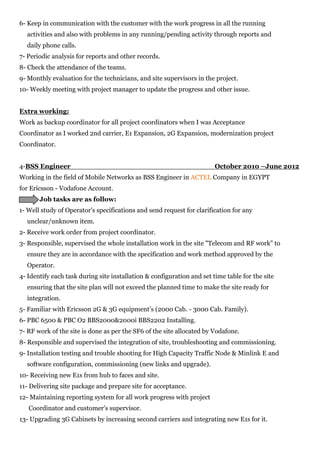 6- Keep in communication with the customer with the work progress in all the running
activities and also with problems in any running/pending activity through reports and
daily phone calls.
7- Periodic analysis for reports and other records.
8- Check the attendance of the teams.
9- Monthly evaluation for the technicians, and site supervisors in the project.
10- Weekly meeting with project manager to update the progress and other issue.
Extra working:
Work as backup coordinator for all project coordinators when I was Acceptance
Coordinator as I worked 2nd carrier, E1 Expansion, 2G Expansion, modernization project
Coordinator.
4-BSS Engineer October 2010 –June 2012
Working in the field of Mobile Networks as BSS Engineer in ACTEL Company in EGYPT
for Ericsson - Vodafone Account.
Job tasks are as follow:
1- Well study of Operator's specifications and send request for clarification for any
unclear/unknown item.
2- Receive work order from project coordinator.
3- Responsible, supervised the whole installation work in the site "Telecom and RF work" to
ensure they are in accordance with the specification and work method approved by the
Operator.
4- Identify each task during site installation & configuration and set time table for the site
ensuring that the site plan will not exceed the planned time to make the site ready for
integration.
5- Familiar with Ericsson 2G & 3G equipment’s (2000 Cab. - 3000 Cab. Family).
6- PBC 6500 & PBC O2 BBS2000&2000i BBS2202 Installing.
7- RF work of the site is done as per the SF6 of the site allocated by Vodafone.
8- Responsible and supervised the integration of site, troubleshooting and commissioning.
9- Installation testing and trouble shooting for High Capacity Traffic Node & Minlink E and
software configuration, commissioning (new links and upgrade).
10- Receiving new E1s from hub to faces and site.
11- Delivering site package and prepare site for acceptance.
12- Maintaining reporting system for all work progress with project
Coordinator and customer's supervisor.
13- Upgrading 3G Cabinets by increasing second carriers and integrating new E1s for it.
 