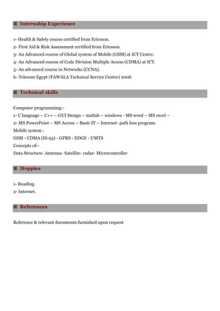  Internship Experience
1- Health & Safety course certified from Ericsson.
2- First Aid & Risk Assessment certified from Ericsson.
3- An Advanced course of Global system of Mobile (GSM) at ICT Centre.
4- An Advanced course of Code Division Multiple Access (CDMA) at ICT.
5- An advanced course in Networks (CCNA).
6- Telecom Egypt (FAWALA Technical Service Centre) 2006
 Technical skills
Computer programming:-
1- C language – C++ – GUI Design – matlab – windows - MS word – MS excel –
2- MS PowerPoint – MS Access – Basic IT – Internet- path loss program.
Mobile system :
GSM - CDMA (IS-95) - GPRS - EDGE - UMTS
Concepts of:-
Data Structure- Antenna- Satellite- radar- Microcontroller
 Hoppies
1- Reading.
2- Internet.
 References
Reference & relevant documents furnished upon request
 
