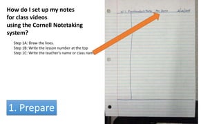 How do I set up my notes
for class videos
using the Cornell Notetaking
system?
Step 1A: Draw the lines.
Step 1B: Write the lesson number at the top
Step 1C: Write the teacher’s name or class name
1. Prepare
 