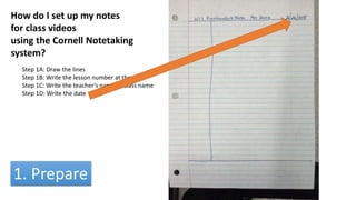 How do I set up my notes
for class videos
using the Cornell Notetaking
system?
Step 1A: Draw the lines
Step 1B: Write the lesson number at the top
Step 1C: Write the teacher’s name or class name
Step 1D: Write the date
1. Prepare
 
