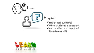 Listen
Enquire
 How do I ask questions?
 When is it time to ask questions?
 Am I qualified to ask questions?
(Have I prepared?)
 
