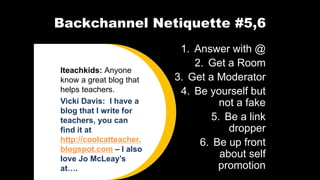Backchannel Netiquette #5,6
1. Answer with @
2. Get a Room
3. Get a Moderator
4. Be yourself but
not a fake
5. Be a link
dropper
6. Be up front
about self
promotion
Iteachkids: Anyone
know a great blog that
helps teachers.
Vicki Davis: I have a
blog that I write for
teachers, you can
find it at
http://coolcatteacher.
blogspot.com – I also
love Jo McLeay’s
at….
 